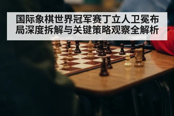 国际象棋世界冠军赛丁立人卫冕布局深度拆解与关键策略观察全解析
