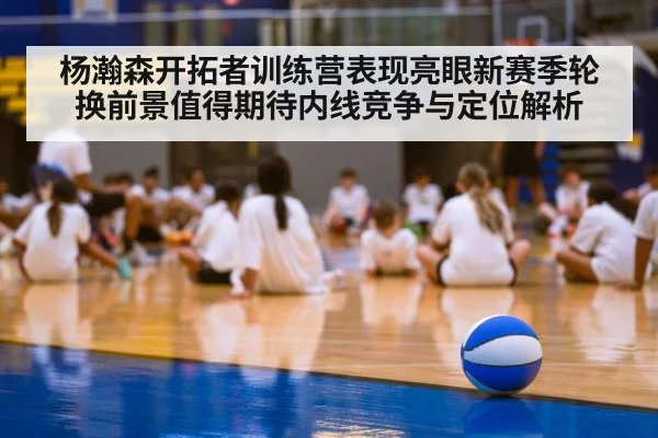 杨瀚森开拓者训练营表现亮眼新赛季轮换前景值得期待内线竞争与定位解析