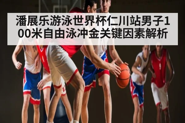 潘展乐游泳世界杯仁川站男子100米自由泳冲金关键因素解析