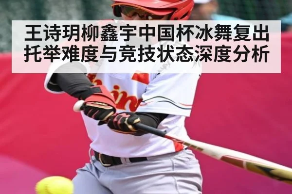 王诗玥柳鑫宇中国杯冰舞复出 托举难度与竞技状态深度分析