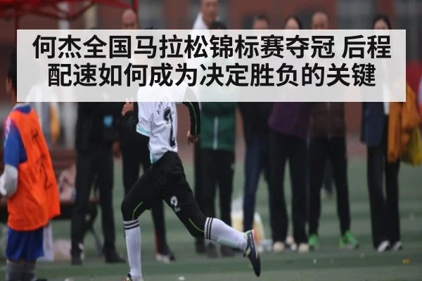 何杰全国马拉松锦标赛夺冠 后程配速如何成为决定胜负的关键